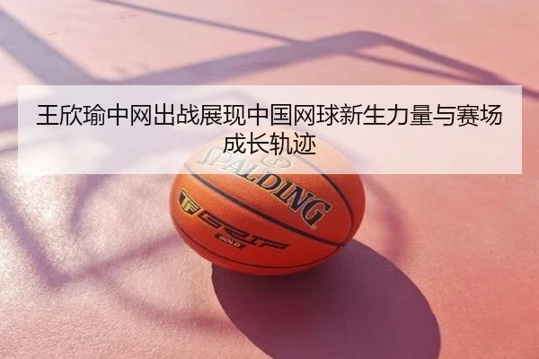 王欣瑜中网出战展现中国网球新生力量与赛场成长轨迹