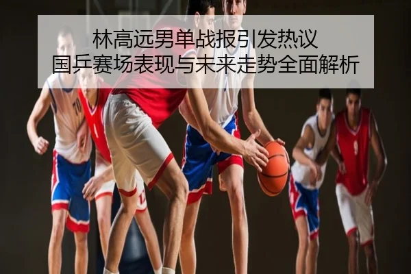 林高远男单战报引发热议 国乒赛场表现与未来走势全面解析